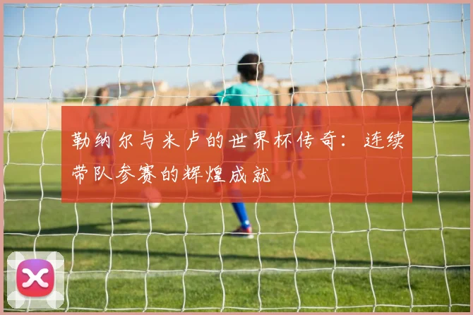 勒纳尔与米卢的世界杯传奇：连续带队参赛的辉煌成就