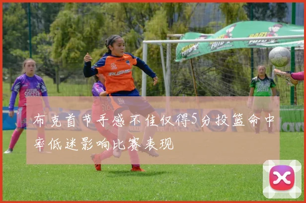 布克首节手感不佳仅得5分投篮命中率低迷影响比赛表现