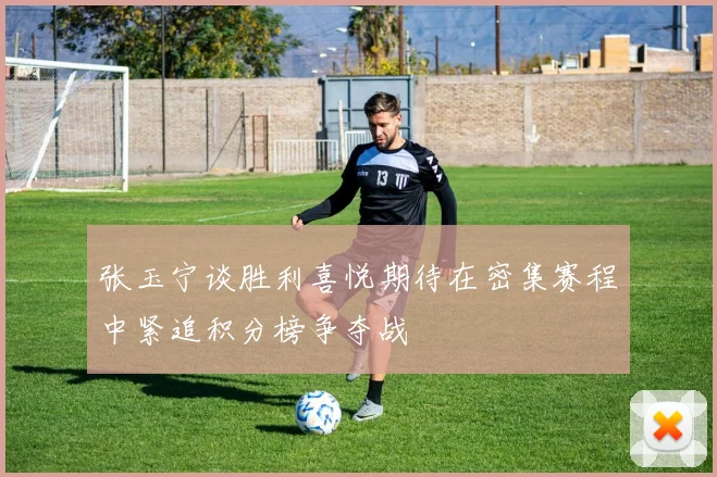 张玉宁谈胜利喜悦期待在密集赛程中紧追积分榜争夺战