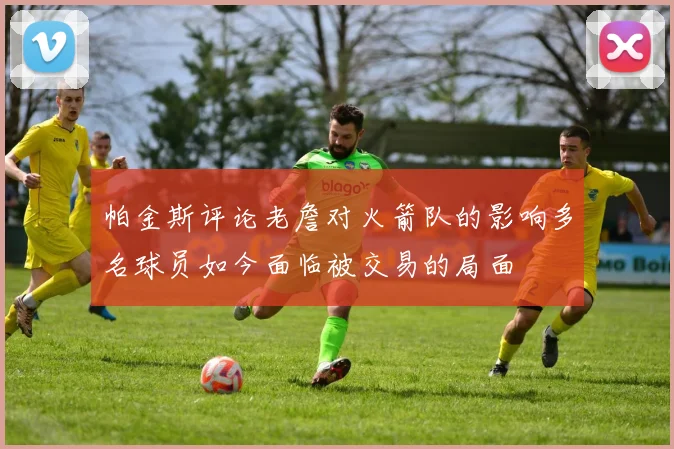 帕金斯评论老詹对火箭队的影响多名球员如今面临被交易的局面