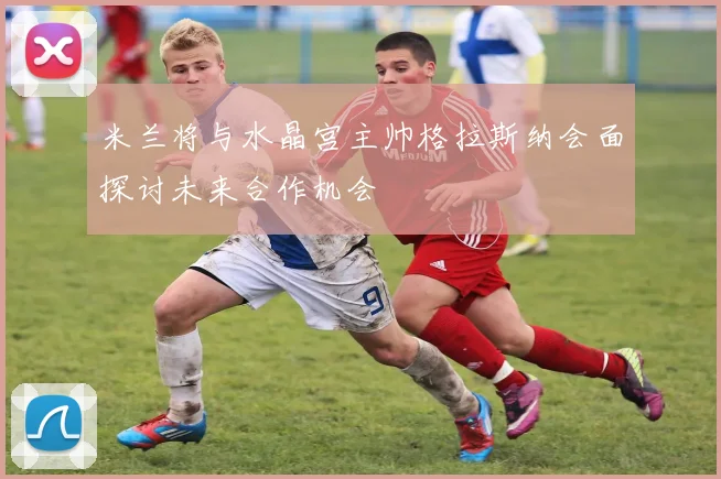 米兰将与水晶宫主帅格拉斯纳会面探讨未来合作机会