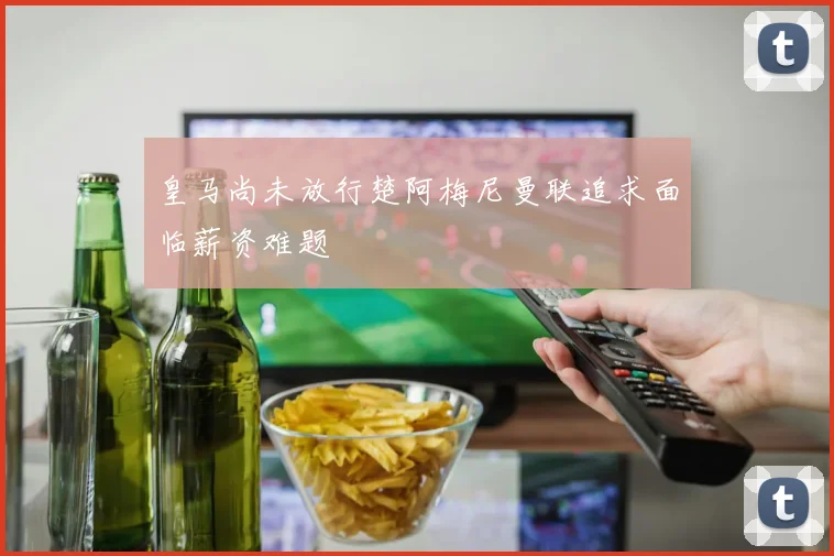皇马尚未放行楚阿梅尼曼联追求面临薪资难题