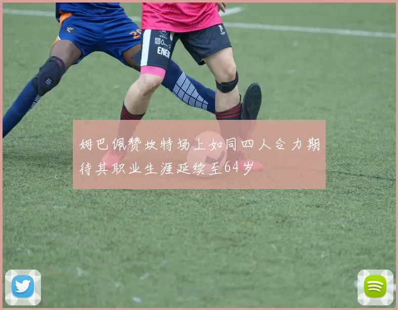 姆巴佩赞坎特场上如同四人合力期待其职业生涯延续至64岁