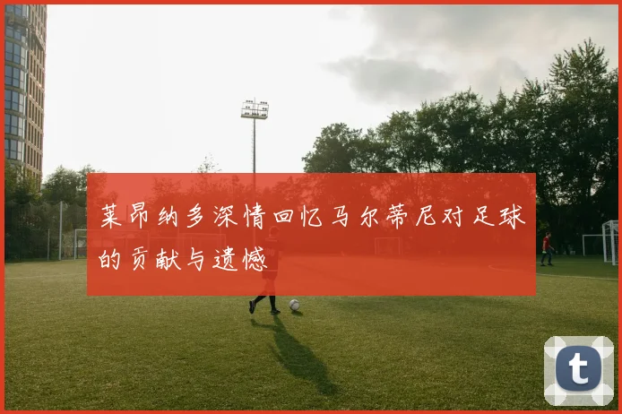 莱昂纳多深情回忆马尔蒂尼对足球的贡献与遗憾