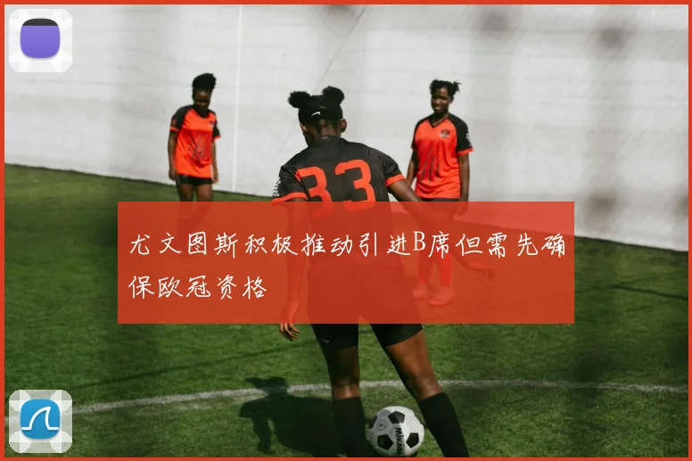 尤文图斯积极推动引进B席但需先确保欧冠资格
