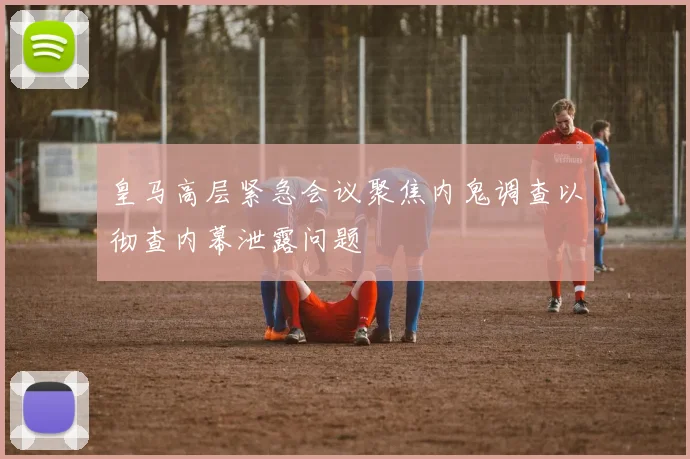 皇马高层紧急会议聚焦内鬼调查以彻查内幕泄露问题