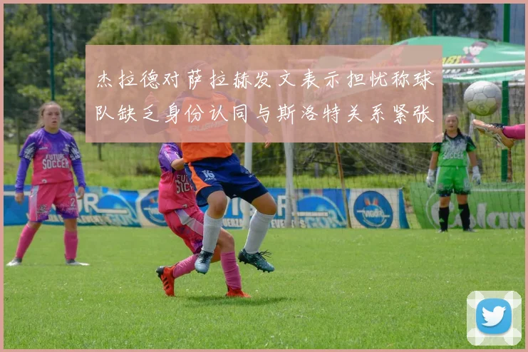 杰拉德对萨拉赫发文表示担忧称球队缺乏身份认同与斯洛特关系紧张