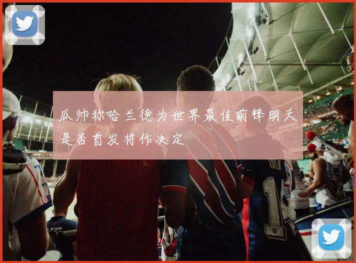 瓜帅称哈兰德为世界最佳前锋明天是否首发将作决定