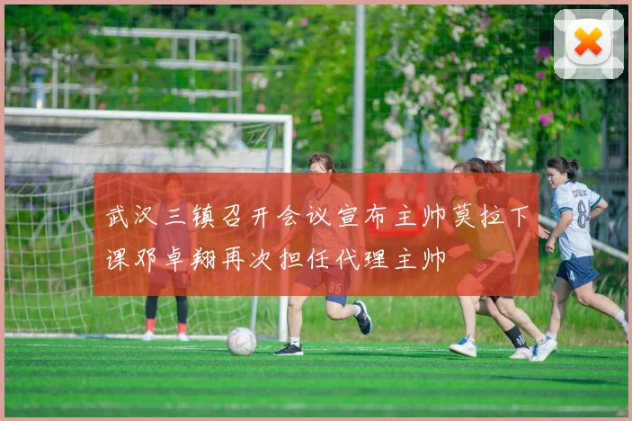 武汉三镇召开会议宣布主帅莫拉下课邓卓翔再次担任代理主帅